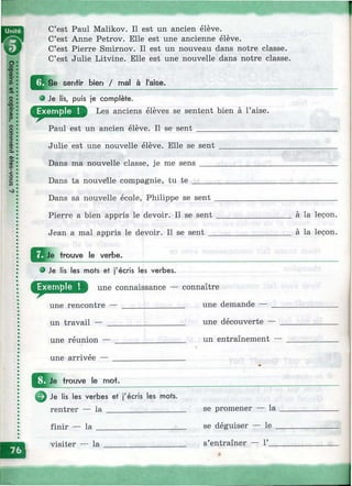 1C’est Paul Malikov. Il est un ancien élève.
C’est Anne Petrov. Elle est une ancienne élève.
C’est Pierre Smirnov. Il est un nouveau dans notre classe.
C’est Julie Litvine. Elle est une nouvelle dans notre classe.
senfir bien / mal à l'aise.
О Je lis, puis je complète.
Les anciens élèves se sentent bien à l’aise.
Paul est un ancien élève. Il se sent __________________
Julie est une nouvelle élève. Elle se sent
Dans ma nouvelle classe, je me sens ____
Dans ta nouvelle compagnie, tu t e ______
Dans sa nouvelle école, Philippe se sent
Pierre a bien appris le devoir. Il se sent
Jean a mal appris le devoir. Il se sent _
Q l^ e trouve le verbe.
e Je lis les mots et j'écris les verbes.
une connaissance — connaître
une rencontre — _______________ une demande — _
un travail — ___________________ une découverte —
une réunion — _________________ un entraînement -
une arrivee —
trouve le mot.
Je lis les verbes et j'écris les mots.
rentrer — la _________________
finir — la
visiter — la
se promener — la
se déguiser — le _
s’entraîner — Г__
à la leçon,
à la leçon.
i
 