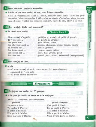 ^^Nous sommes toujours ensemble.
О J'écris ce que mon ami(e) et moi, nous faisons ensemble.
Voici le vocabulaire: aller à l’école, rentrer chez nous, faire des pro­
menades / des randonnées à vélo, aller au stade, s’entraîner dans le gym­
nase d’école, visiter des musées, patiner, faire du ski, aller à la fête.
ami(e), il/elle est comment?
• Je décris mon omi(e). Choisis bien !
Mon ami(e) s’appelle
Il / elle est ...
Ses yeux sont ...
Ses cheveux sont ...
Sa bouche est ...
Ses joues sont ...
Son front est ...
Son nez est ...
^ Д м о п ami(e) et mol.
petit(e), grand(e), ni petit ni grand,
ni petite ni grande
gris, bleus, noirs
blonds, châtains, bruns, longs, courts
petite, grande
rouges, roses, pâles
haut, bas, grand, petit
grand, petit, droit, retroussé (вздернутый)
оо
•о
OD^
5’
w
о
о
5’
CD
СО
0
1
1
(D>
WI
§
от
# Je dfs:
— où mon ami(e) et moi, nous avons fait connaissance;
— comment il / elle est;
— où nous allons ensemble.
iConjuguer un verbe du I®'' groupe.
• Je lis, puis je choisis un verbe et je le conjugue.
parler — говорить, разговаривать
présent
Je parle à Paul.
Tu parles à Pierre.
Il parle à Nicolas.
Elle parle à Michel.
Nous parlons à Marie.
passe compose
J’ai parlé à Paul.
Tu as parlé à Pierre.
Il a parlé à Nicolas.
Elle a parlé à Michel.
Nous avons parlé à Marie.
-.ж::/
 