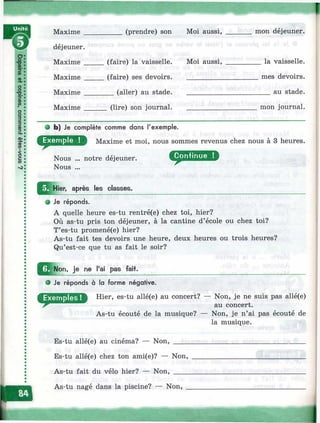 Maxime (prendre) son Moi aussi.
déjeuner.
Maxime
Maxime
Maxime _
Maxime
(faire) la vaisselle,
(faire) ses devoirs.
__ (aller) au stade.
Moi aussi.
mon déjeuner.
_ la vaisselle,
mes devoirs,
au stade.
(lire) son journal. mon journal.
9 b) Je complète comme dans l'exemple.
Maxime et moi, nous sommes revenus chez nous à 3 heures.
Nous ... notre déjeuner.
Nous ...
^j^ H ier. après les classes.
• Je réponds.
A quelle heure es-tu rentré(e) chez toi, hier?
Où as-tu pris ton déjeuner, à la cantine d’école ou chez toi?
T’es-tu promené(e) hier?
As-tu fait tes devoirs une heure, deux heures ou trois heures?
Qu’est-ce que tu as fait le soir?
je ne l'ai pas fait.
P Je réponds à la forme négative.
Hier, es-tu allé(e) au concert?
As-tu écouté de la musique? —
Es-tu allé(e) au cinéma? — Non, ____
Es-tu allé(e) chez ton ami(e)? — Non,
As-tu fait du vélo hier? — Non, ____
- Non, je ne suis pas allé(e)
au concert.
Non, je n’ai pas écouté de
la musique.
As-tu nagé dans la piscine? — Non,
I
 
