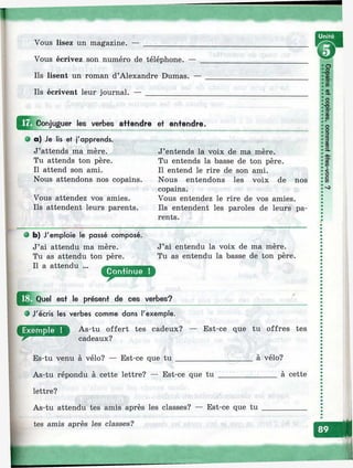 .. ш
Vous lisez un magazine. —
Vous écrivez son numéro de téléphone. —
Ils lisent un roman d’Alexandre Dumas. —
Ils écrivent leur journal. — ______________
Conjuguer les verbes affendre ef entendre.
Ф a) Je iis et j'apprends.
J’attends ma mère.
Tu attends ton père.
Il attend son ami.
Nous attendons nos copains.
Vous attendez vos amies.
Ils attendent leurs parents.
J’entends la voix de ma mère.
Tu entends la basse de ton père.
Il entend le rire de son ami.
Nous entendons les voix de nos
copains.
Vous entendez le rire de vos amies.
Ils entendent les paroles de leurs pa­
rents.
• b) J'emploie le passé composé.
J’ai attendu ma mère.
Tu as attendu ton père.
J’ai entendu la voix de ma mère.
Tu as entendu la basse de ton père.
Il a attendu
est le présent de ces verbes?
• J'écris les verbes comme dans l'exemple.
As-tu offert tes cadeux?
cadeaux?
Es-tu venu à vélo? — Est-ce que tu
— Est-ce que tu offres tes
à vélo?
_____ à cetteAs-tu répondu à cette lettre? — Est-ce que tu __________
lettre?
As-tu attendu tes amis après les classes? — Est-ce que tu
tes amis après les classes?
 