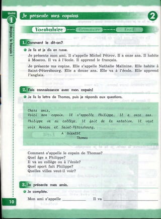 ^^C^m m enf le dit-on?
О Je lis ef je dis en russe.
Je présente mon ami. Il s’appelle Michel Pétrov. Il a onze ans. Il habite
à Moscou. Il va à l’école. Il apprend le français.
Je présente ma copine. Elle s’appelle Nathalie Malinine. Elle habite à
Saint-Pétersbourg. Elle a douze ans. Elle va à l’école. Elle apprend
l’anglais.
^ p a is connaissance avec mon copain!
О Je lis la lettre de Thomas, puis je réponds aux questions.
Chzfu ашл,
VoÂjcJ, mon copain. Il 4'appe££e Pkltippz. IJL a onze. am.
Phltippz va au aolZzgz. Il £aùt de, la natation. Il vzut
}oix Moscou eX Savent-PéteJubouAg.
A bÂ.zntôt
Thomas
Comment s’appelle le copain de Thomas?
Quel âge a Philippe?
Il va au collège ou à l’école?
Quel sport fait Philippe?
Quelles villes veut-il voir?
^ ^ J e présente mes amis.
О Je complète.
Mon ami s’appelle____________ Il va
Л
 