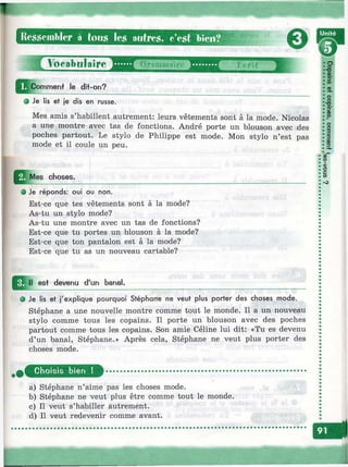 т
Ressembler à tou» les autres, c’est bien?
eVocabulaire
iCommenf le dit-on?
О Je lis et je dis en russe.
Mes amis s’habillent autrement: leurs vêtements sont à la mode. Nicolas
a une montre avec tas de fonctions. André porte un blouson avec des
poches partout. Le stylo de Philippe est mode. Mon stylo n’est pas
mode et il coule un peu.
choses.
О Je réponds: oui ou non.
Est-ce que tes vêtements sont à la mode?
As-tu un stylo mode?
As-tu une montre avec un tas de fonctions?
Est-ce que tu portes un blouson à la mode?
Est-ce que ton pantalon est à la mode?
Est-ce que tu as un nouveau cartable?
est devenu d'un banal.
• Je lis et j'explique pourquoi Stéphane ne veut plus porter des choses mode.
Stéphane a une nouvelle montre comme tout le monde. Il a un nouveau
stylo comme tous les copains. Il porte un blouson avec des poches
partout comme tous les copains. Son amie Céline lui dit: «Tu es devenu
d’un banal, Stéphane.» Après cela, Stéphane ne veut plus porter des
choses mode.
• г а
•о
••a• QD
i r
• CD
II•Л•Ф• СО
•*
•о
il• 3
:§
(C03
I
о
»
Choisis bien !
a) Stéphane n’aime pas les choses mode.
b) Stéphane ne veut plus être comme tout le monde.
c) Il veut s’habiller autrement.
d) Il veut redevenir comme avant.
Éri
r i
 