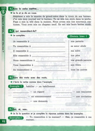 Avec le verbe m effre...
О Je lis et je dis en russe.
Stéphane a mis la montre de grand-mère dans le tiroir de son bureau.
J’ai mis mon journal sur le bureau. Tu as mis ton stylo dans la poche.
Papa a mis la télé dans la maison. Nous avons mis nos nouveaux cos­
tumes. Vous avez mis un chapeau neuf. Ils ont mis leurs bottes mode.
qui ressemblent-ils?
О Je complète.
Je ressemble à ______
Tu ressembles à
Il ressemble à
Elle ressemble à
Nous ressemblons à
Vous ressemblez à
Ils ressemblent à
О Faire des mofs avec des mofs.
О J'écris le verbe comme dans l'exemple.
habiller — un habillement
________ — un regard
______ — un commencement
________ — une demande
Choisis bien !
nos parents
sa sœur aînée
ma mère
ton père
vos grands-parents
son frère
tous les autres
— une rencontre
— une invitation
, 81, non.
о Je lis la question et je complète la réponse comme dans les exemples.
— Tu ressembles à ta maman? — Oui, je ressemble à ma
maman.
 