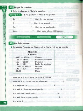 Rédiger la question.
Je lis la réponse et j'écris la question.
Il va partir? — Oui, il va partir.
Tu ______________ ? — Oui, je vais sortir.
Il ______________ ? — Oui, il va revenir.
»
S
On
Vous
? — Oui, on va applaudir.
_ ? — Oui, nous allons téléphoner.
^^^Une folle journée.
Ecrit 1
• Je regarde l'agenda de Maxime et je fais le récit de sa journée.
Mcrercdi
6 février
8h30 - - 13h30 Classes
14h — 14h45 Réunion de classe
15h — 15h30 Déjeuner
16h — 17h Ecole de musique
17h30 — 18h45 Devoirs
19h — 20h Piscine
20h30 — Dîner
Maxime a été à l’école de 8h30 à 13h30.
Maxime a eu la réunion de classe de _______
Il a déjeuné de __________________________ à
Il a été à l’école de musique de ____________
Il a fait ses devoirs de _____________________ a
Il a été dans la piscine de
Il a dîné à ______________
a
 
