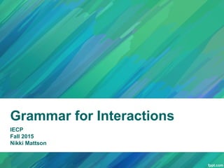 Grammar for Interactions
IECP
Fall 2015
Nikki Mattson
 