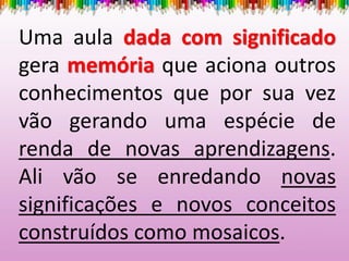 Uma aula dada com significado
gera memória que aciona outros
conhecimentos que por sua vez
vão gerando uma espécie de
renda de novas aprendizagens.
Ali vão se enredando novas
significações e novos conceitos
construídos como mosaicos.
 