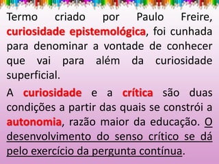 Termo criado por Paulo Freire,
curiosidade epistemológica, foi cunhada
para denominar a vontade de conhecer
que vai para além da curiosidade
superficial.
A curiosidade e a crítica são duas
condições a partir das quais se constrói a
autonomia, razão maior da educação. O
desenvolvimento do senso crítico se dá
pelo exercício da pergunta contínua.
 