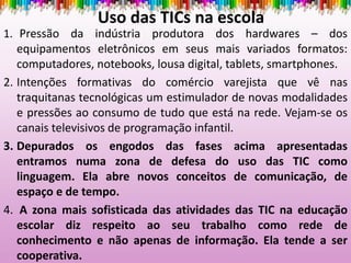 Uso das TICs na escola
1. Pressão da indústria produtora dos hardwares – dos
equipamentos eletrônicos em seus mais variados formatos:
computadores, notebooks, lousa digital, tablets, smartphones.
2. Intenções formativas do comércio varejista que vê nas
traquitanas tecnológicas um estimulador de novas modalidades
e pressões ao consumo de tudo que está na rede. Vejam-se os
canais televisivos de programação infantil.
3. Depurados os engodos das fases acima apresentadas
entramos numa zona de defesa do uso das TIC como
linguagem. Ela abre novos conceitos de comunicação, de
espaço e de tempo.
4. A zona mais sofisticada das atividades das TIC na educação
escolar diz respeito ao seu trabalho como rede de
conhecimento e não apenas de informação. Ela tende a ser
cooperativa.
 