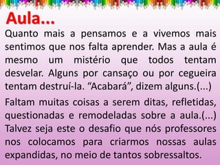Quanto mais a pensamos e a vivemos mais
sentimos que nos falta aprender. Mas a aula é
mesmo um mistério que todos tentam
desvelar. Alguns por cansaço ou por cegueira
tentam destruí-la. “Acabará”, dizem alguns.(...)
Faltam muitas coisas a serem ditas, refletidas,
questionadas e remodeladas sobre a aula.(...)
Talvez seja este o desafio que nós professores
nos colocamos para criarmos nossas aulas
expandidas, no meio de tantos sobressaltos.
Aula...
 