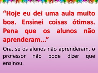 “Hoje eu dei uma aula muito
boa. Ensinei coisas ótimas.
Pena que os alunos não
aprenderam...”
Ora, se os alunos não aprenderam, o
professor não pode dizer que
ensinou.
 