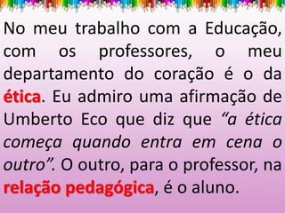 No meu trabalho com a Educação,
com os professores, o meu
departamento do coração é o da
ética. Eu admiro uma afirmação de
Umberto Eco que diz que “a ética
começa quando entra em cena o
outro”. O outro, para o professor, na
relação pedagógica, é o aluno.
 