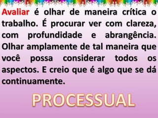 Avaliar é olhar de maneira crítica o
trabalho. É procurar ver com clareza,
com profundidade e abrangência.
Olhar amplamente de tal maneira que
você possa considerar todos os
aspectos. E creio que é algo que se dá
continuamente.
 