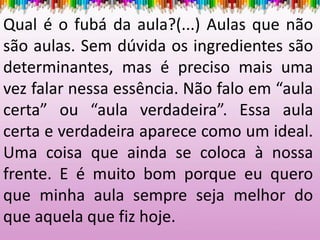 Qual é o fubá da aula?(...) Aulas que não
são aulas. Sem dúvida os ingredientes são
determinantes, mas é preciso mais uma
vez falar nessa essência. Não falo em “aula
certa” ou “aula verdadeira”. Essa aula
certa e verdadeira aparece como um ideal.
Uma coisa que ainda se coloca à nossa
frente. E é muito bom porque eu quero
que minha aula sempre seja melhor do
que aquela que fiz hoje.
 