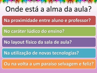 Onde está a alma da aula?
Na proximidade entre aluno e professor?
No caráter lúdico do ensino?
No layout físico da sala de aula?
Na utilização de novas tecnologias?
Ou na volta a um paraíso selvagem e feliz?
 