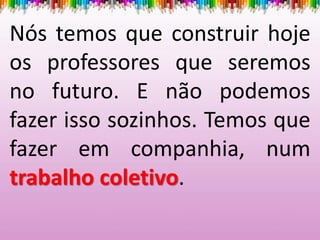 Nós temos que construir hoje
os professores que seremos
no futuro. E não podemos
fazer isso sozinhos. Temos que
fazer em companhia, num
trabalho coletivo.
 