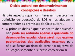 O ciclo autoral em desenvolvimento:
concepções e desafios
Há três aspectos que nos interessam destacar na
definição de educação da LDB e nos ajudam a
compreender as premissas do Ciclo autoral.
• O primeiro deles é que o conceito de educação
não pode ser reduzido apenas à qualidade do
desempenho escolar observável nos exames
padronizados das avaliações externas para
não se furtar ao risco de tornar o objetivo da
educação somente o sucesso escolar em si.
 