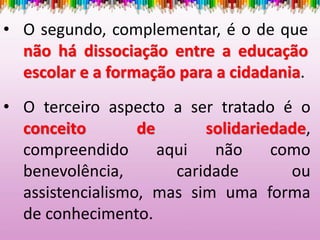 • O segundo, complementar, é o de que
não há dissociação entre a educação
escolar e a formação para a cidadania.
• O terceiro aspecto a ser tratado é o
conceito de solidariedade,
compreendido aqui não como
benevolência, caridade ou
assistencialismo, mas sim uma forma
de conhecimento.
 