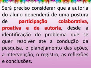 Será preciso considerar que a autoria
do aluno dependerá de uma postura
de participação colaborativa,
proativa e de autoria, desde a
identificação do problema que se
quer resolver até a condução da
pesquisa, o planejamento das ações,
a intervenção, o registro, as reflexões
e conclusões.
 