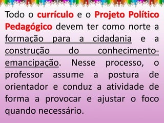 Todo o currículo e o Projeto Político
Pedagógico devem ter como norte a
formação para a cidadania e a
construção do conhecimento-
emancipação. Nesse processo, o
professor assume a postura de
orientador e conduz a atividade de
forma a provocar e ajustar o foco
quando necessário.
 
