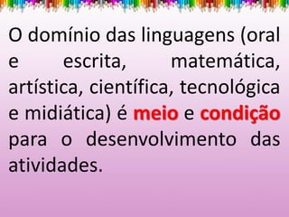 O domínio das linguagens (oral
e escrita, matemática,
artística, científica, tecnológica
e midiática) é meio e condição
para o desenvolvimento das
atividades.
 