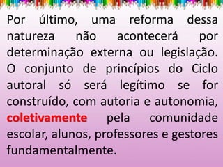 Por último, uma reforma dessa
natureza não acontecerá por
determinação externa ou legislação.
O conjunto de princípios do Ciclo
autoral só será legítimo se for
construído, com autoria e autonomia,
coletivamente pela comunidade
escolar, alunos, professores e gestores
fundamentalmente.
 