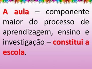 A aula – componente
maior do processo de
aprendizagem, ensino e
investigação – constitui a
escola.
 