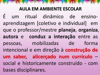 AULA EM AMBIENTE ESCOLAR
É um ritual dinâmico de ensino-
aprendizagem [coletivo e individual] em
que o professor/mestre planeja, organiza,
autora e conduz a interação entre as
pessoas, mobilizadas de forma
intencional e em direção à construção de
um saber, alicerçado num currículo –
social e historicamente construído - com
bases disciplinares.
 