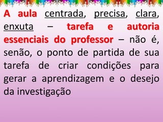 A aula centrada, precisa, clara,
enxuta – tarefa e autoria
essenciais do professor – não é,
senão, o ponto de partida de sua
tarefa de criar condições para
gerar a aprendizagem e o desejo
da investigação
 