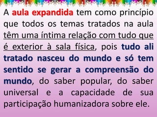 A aula expandida tem como princípio
que todos os temas tratados na aula
têm uma íntima relação com tudo que
é exterior à sala física, pois tudo ali
tratado nasceu do mundo e só tem
sentido se gerar a compreensão do
mundo, do saber popular, do saber
universal e a capacidade de sua
participação humanizadora sobre ele.
 