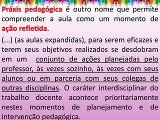 Práxis pedagógica é outro nome que permite
compreender a aula como um momento de
ação refletida.
(...) (as aulas expandidas), para serem eficazes e
terem seus objetivos realizados se desdobram
em um conjunto de ações planejadas pelo
professor, às vezes sozinho, às vezes com seus
alunos ou em parceria com seus colegas de
outras disciplinas. O caráter interdisciplinar do
trabalho docente acontece prioritariamente
nestes momentos de planejamento e de
intervenção pedagógica.
 