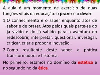 A aula é um momento de exercício de duas
funções vitais da educação: o prazer e o dever.
1.O conhecimento e o saber enquanto atos de
sabor e de prazer. Atos pelos quais parte-se do
já vivido e do já sabido para a aventura do
redescobrir, interpretar, questionar, investigar,
criticar, criar e propor a inovação.
2.Como resultante deste saber, a prática
transformadora e histórica.
No primeiro, estamos no domínio da estética e
no segundo no da ética.
 