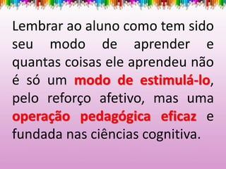 Lembrar ao aluno como tem sido
seu modo de aprender e
quantas coisas ele aprendeu não
é só um modo de estimulá-lo,
pelo reforço afetivo, mas uma
operação pedagógica eficaz e
fundada nas ciências cognitiva.
 
