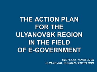 THE АСTION PLAN
FOR THE
ULYANOVSK REGION
IN THE FIELD
OF E-GOVERNMENT
SVETLANA YANGELOVA
ULYANOVSK, RUSSIAN FEDERATION
 