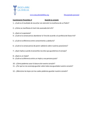 www.descubrelabiblia.org Discipulado personal
Cuestionario Proverbios 4 Guarda tu corazón
1.- ¿Cuál es el resultado de escuchar con atención la enseñanza de un Padre?
2.- ¿Cómo se manifiesta el nivel más avanzado de la fe?
3.- ¿Qué es la apostasía?
4.- ¿Cuál es la consecuencia abandonar la Tora de acuerdo a la profecía de Oseas 4:6?
5.- ¿Cuál es la diferencia entre conocimiento y sabiduría?
6.- ¿Cuál es la consecuencia de poner sabiduría sobre nuestras posesiones?
7.- ¿Qué implica cuando el proverbio nos dice que guardemos el consejo?
8.- ¿Qué es un impío?
9.- ¿Cuál es la diferencia entre un impío y una persona justa?
10.- ¿Cómo podemos sacar la basura de nuestro corazón?
11.- ¿Por qué se nos aconseja guardar sobre toda cosa guardada nuestro corazón?
12.- ¿Menciona las leyes con las cuales podemos guardar nuestro corazón?
 