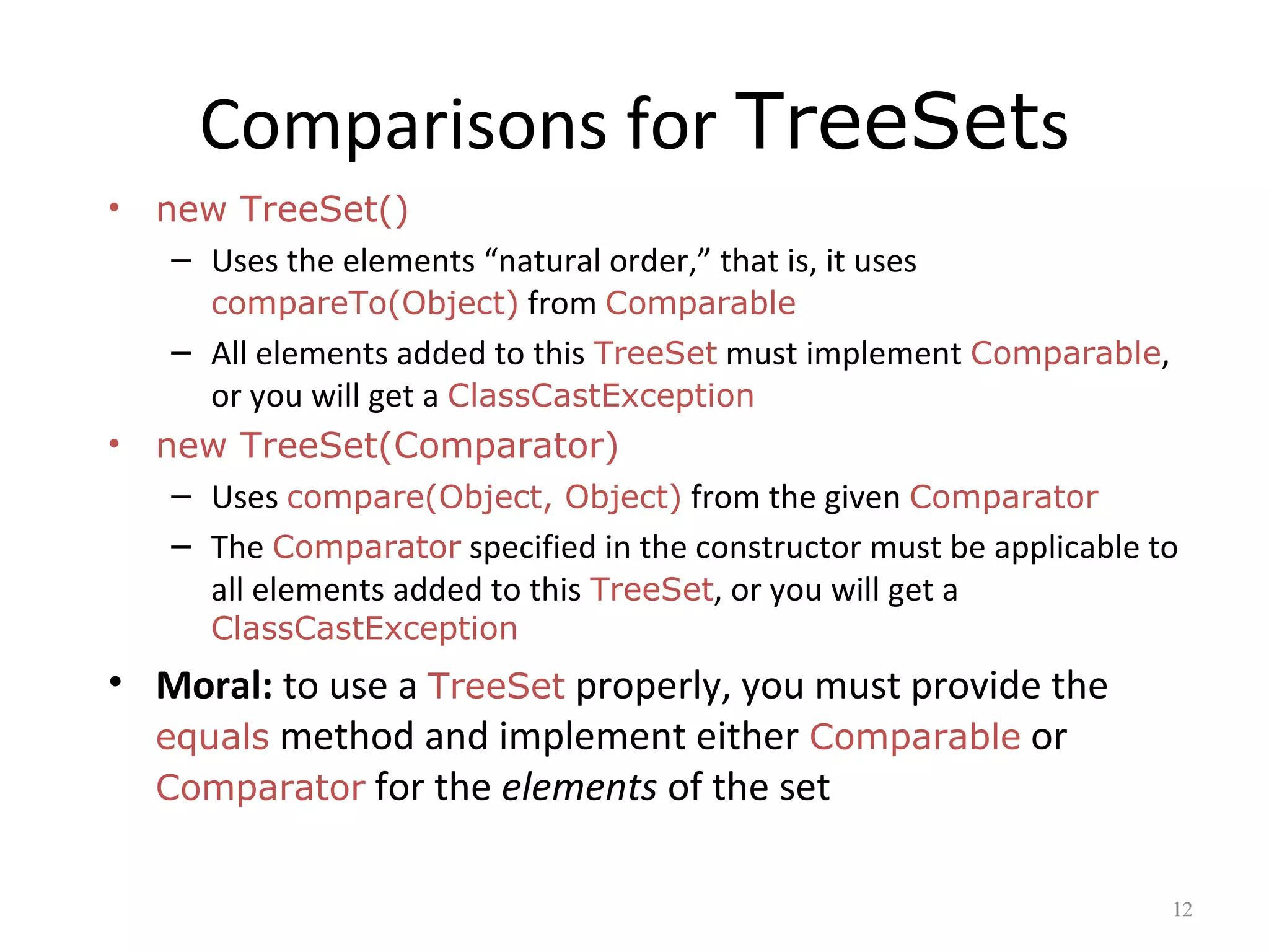 Comparisons for TreeSets
• new TreeSet()
– Uses the elements “natural order,” that is, it uses
compareTo(Object) from Comparable
– All elements added to this TreeSet must implement Comparable,
or you will get a ClassCastException
• new TreeSet(Comparator)
– Uses compare(Object, Object) from the given Comparator
– The Comparator specified in the constructor must be applicable to
all elements added to this TreeSet, or you will get a
ClassCastException
• Moral: to use a TreeSet properly, you must provide the
equals method and implement either Comparable or
Comparator for the elements of the set
12
 