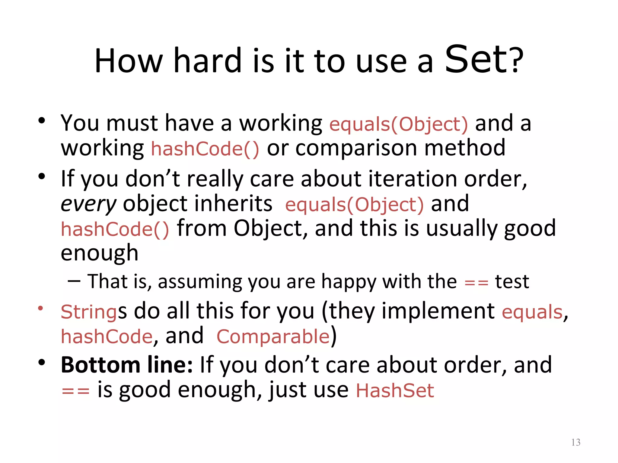 How hard is it to use a Set?
• You must have a working equals(Object) and a
working hashCode() or comparison method
• If you don’t really care about iteration order,
every object inherits equals(Object) and
hashCode() from Object, and this is usually good
enough
– That is, assuming you are happy with the == test
• Strings do all this for you (they implement equals,
hashCode, and Comparable)
• Bottom line: If you don’t care about order, and
== is good enough, just use HashSet
13
 