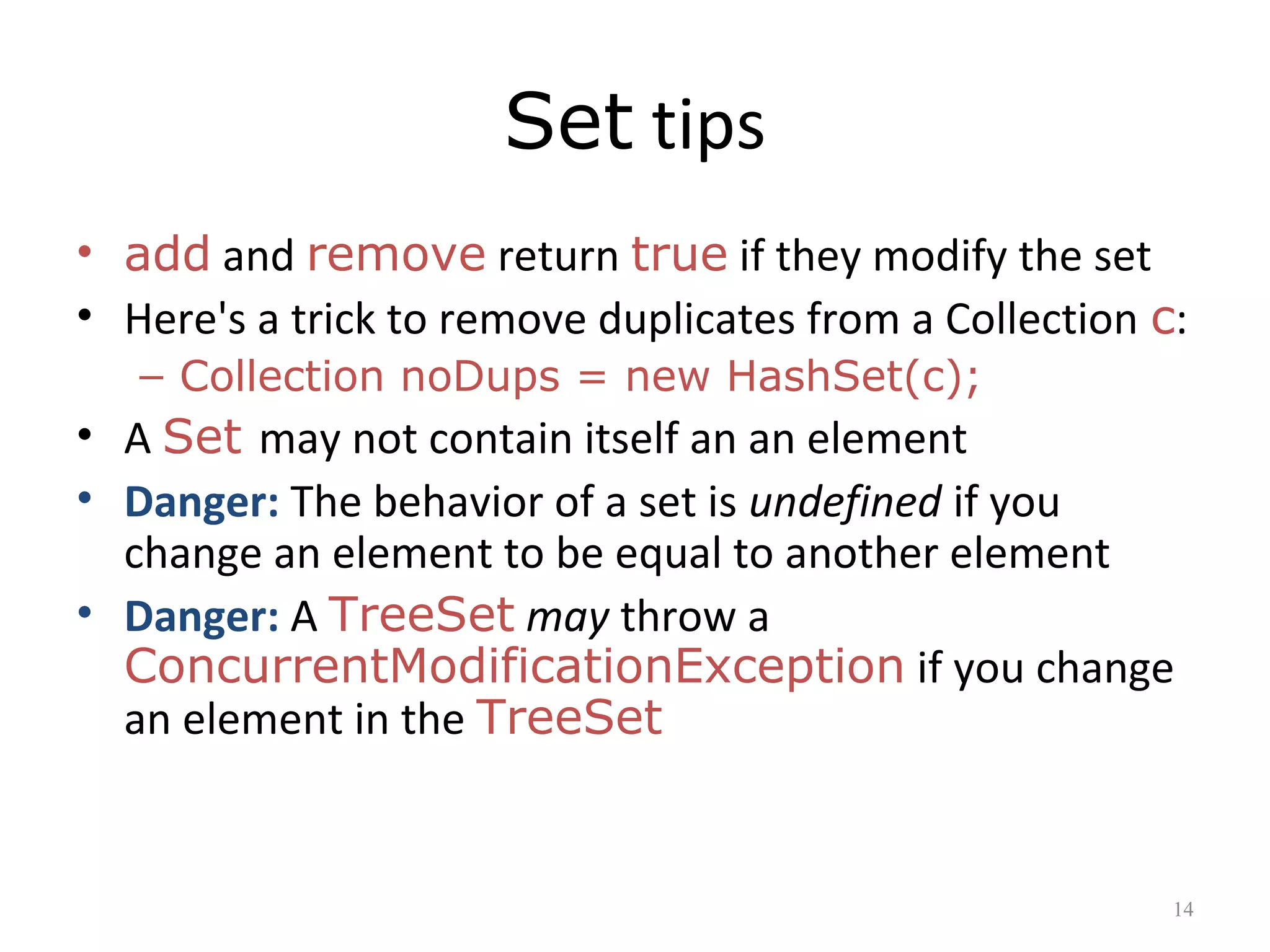 Set tips
• add and remove return true if they modify the set
• Here's a trick to remove duplicates from a Collection c:
– Collection noDups = new HashSet(c);
• A Set may not contain itself an an element
• Danger: The behavior of a set is undefined if you
change an element to be equal to another element
• Danger: A TreeSet may throw a
ConcurrentModificationException if you change
an element in the TreeSet
14
 