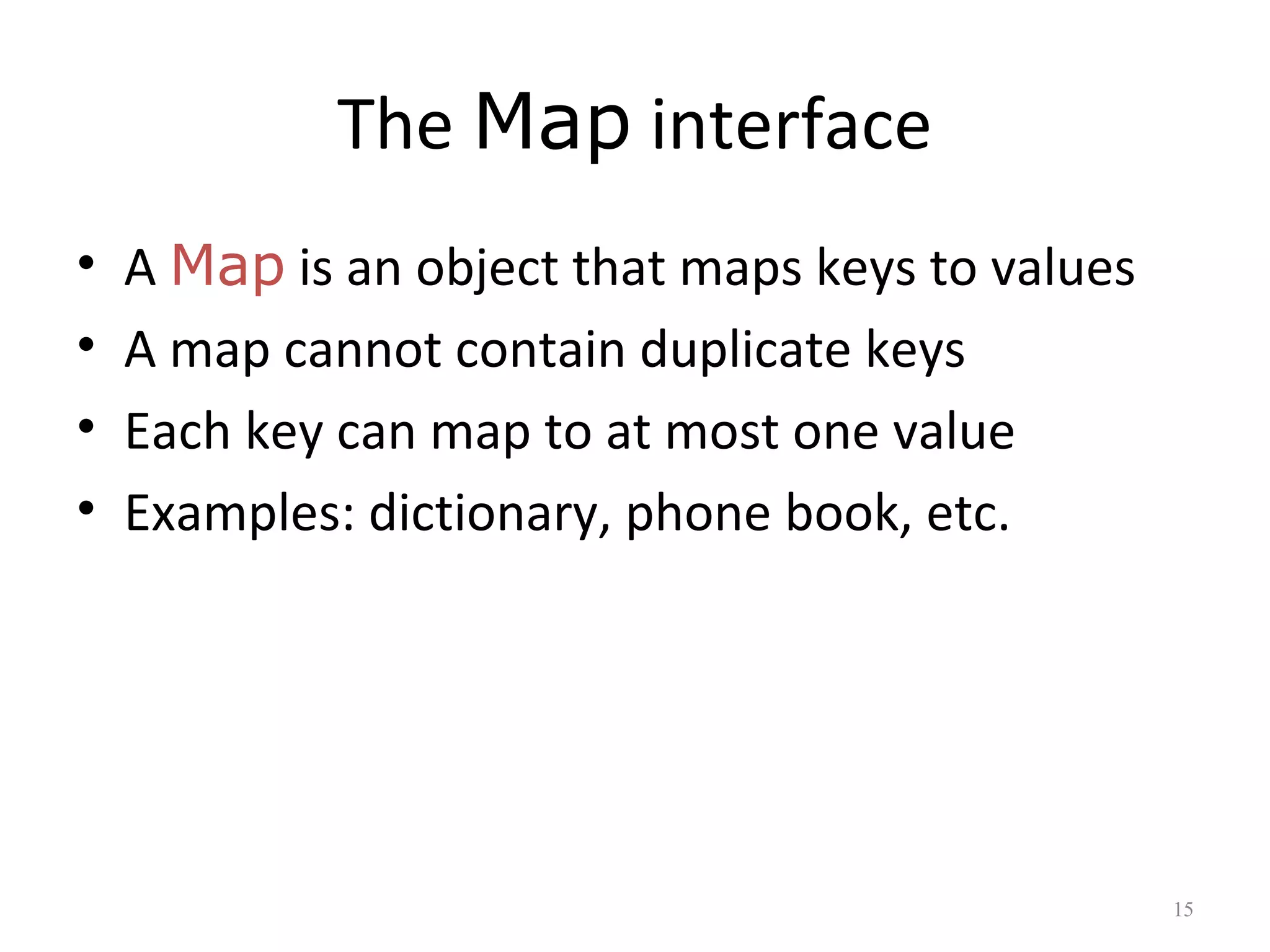 The Map interface
• A Map is an object that maps keys to values
• A map cannot contain duplicate keys
• Each key can map to at most one value
• Examples: dictionary, phone book, etc.
15
 