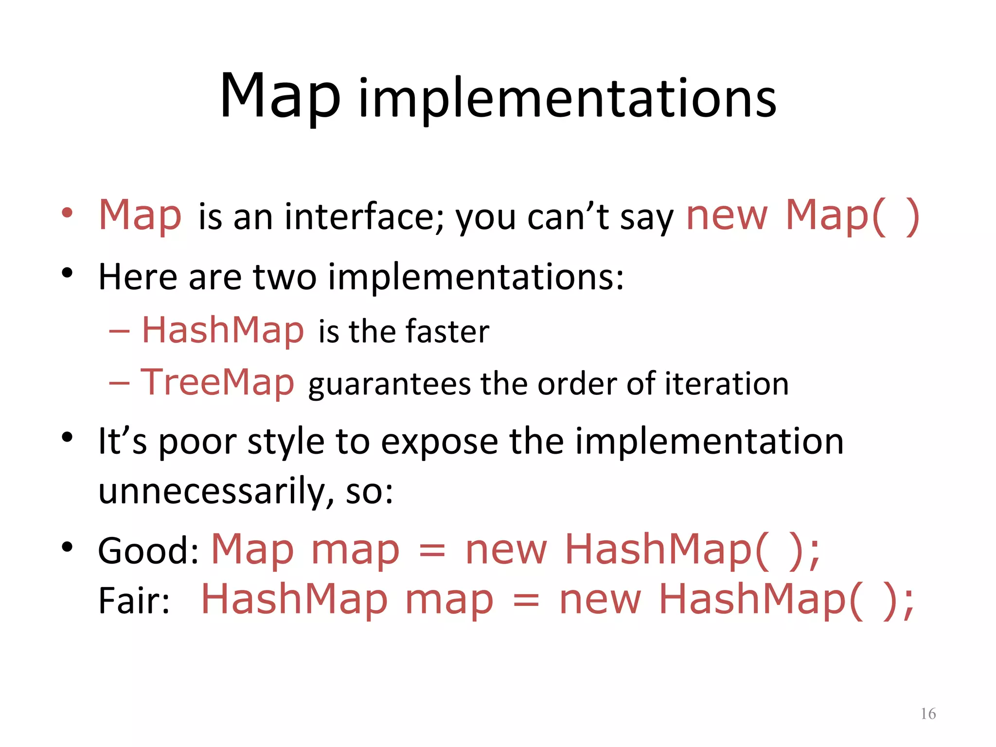 Map implementations
• Map is an interface; you can’t say new Map( )
• Here are two implementations:
– HashMap is the faster
– TreeMap guarantees the order of iteration
• It’s poor style to expose the implementation
unnecessarily, so:
• Good: Map map = new HashMap( );
Fair: HashMap map = new HashMap( );
16
 