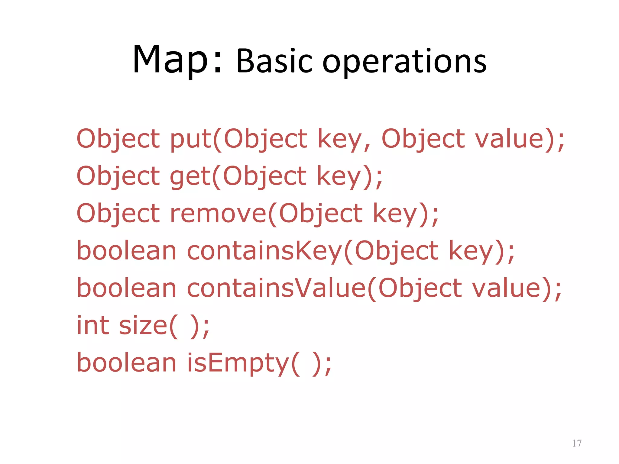 Map: Basic operations
Object put(Object key, Object value);
Object get(Object key);
Object remove(Object key);
boolean containsKey(Object key);
boolean containsValue(Object value);
int size( );
boolean isEmpty( );
17
 