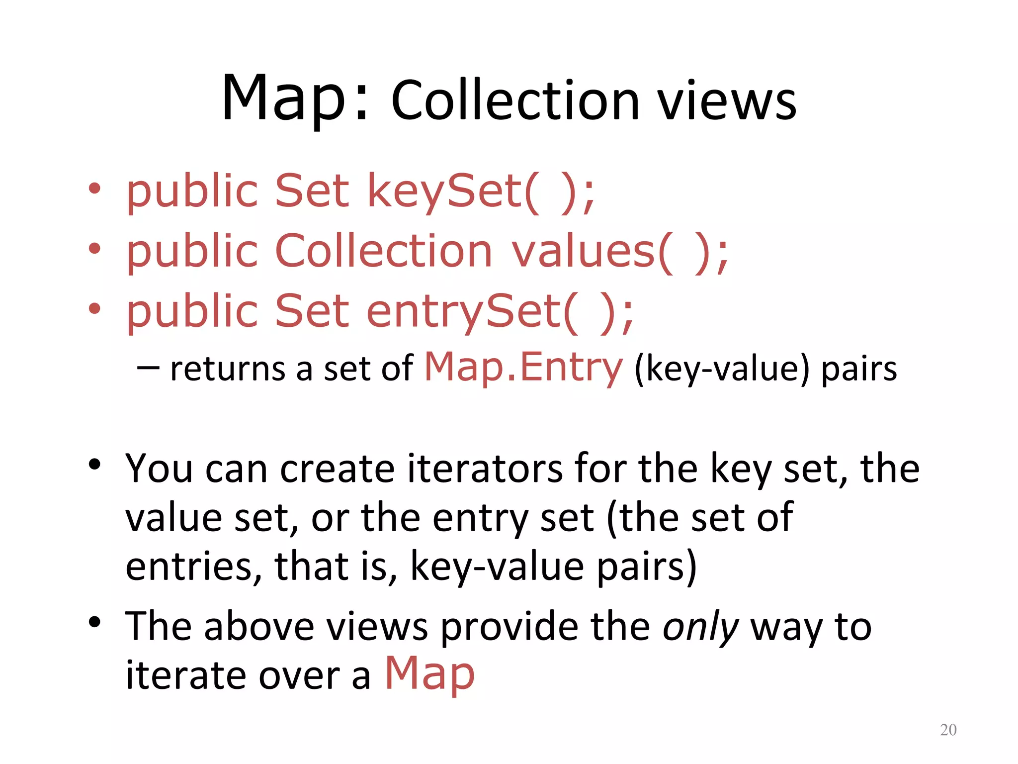Map: Collection views
• public Set keySet( );
• public Collection values( );
• public Set entrySet( );
– returns a set of Map.Entry (key-value) pairs
• You can create iterators for the key set, the
value set, or the entry set (the set of
entries, that is, key-value pairs)
• The above views provide the only way to
iterate over a Map
20
 
