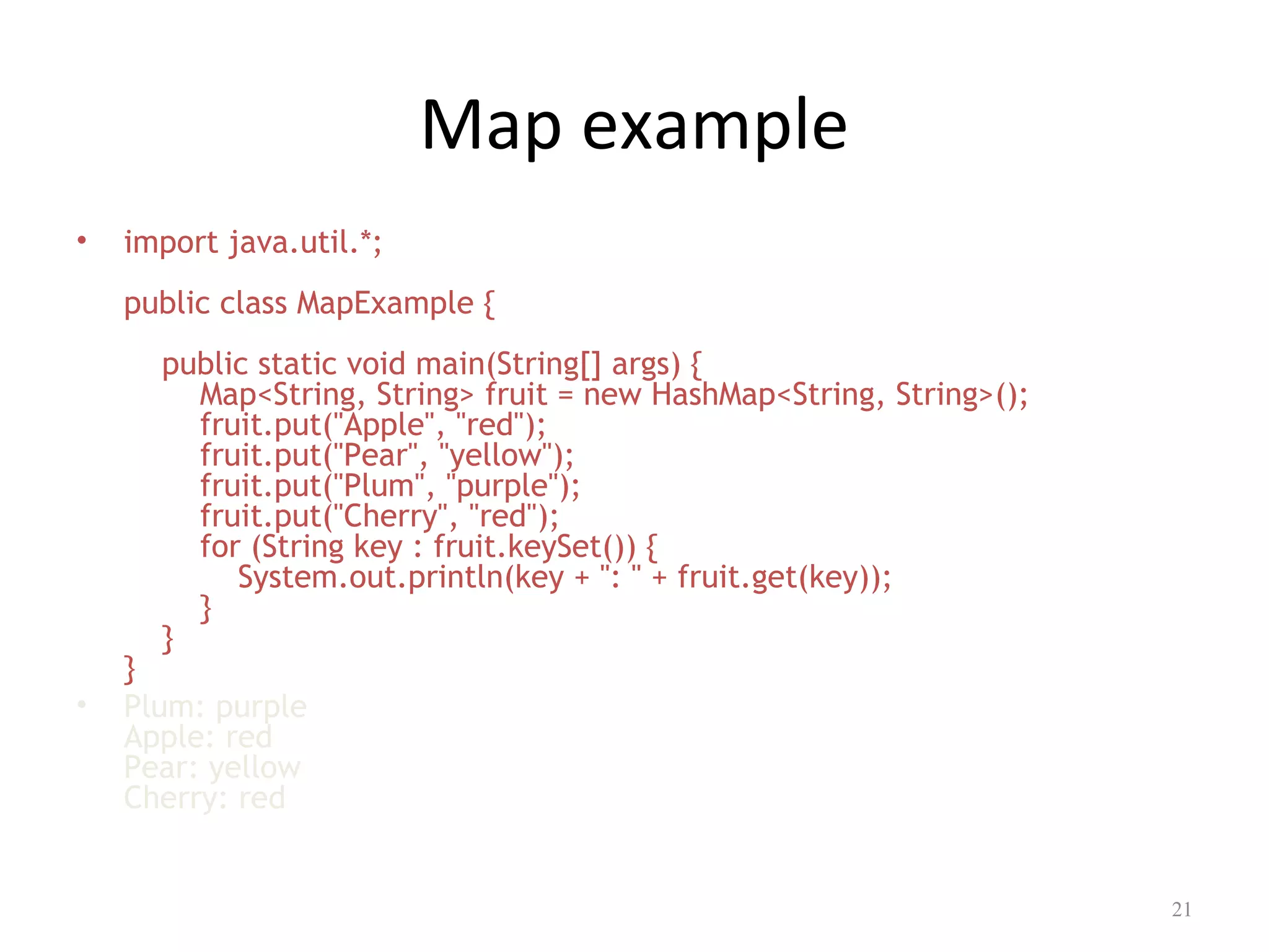 Map example
• import java.util.*;
public class MapExample {
public static void main(String[] args) {
Map<String, String> fruit = new HashMap<String, String>();
fruit.put("Apple", "red");
fruit.put("Pear", "yellow");
fruit.put("Plum", "purple");
fruit.put("Cherry", "red");
for (String key : fruit.keySet()) {
System.out.println(key + ": " + fruit.get(key));
}
}
}
• Plum: purple
Apple: red
Pear: yellow
Cherry: red
21
 