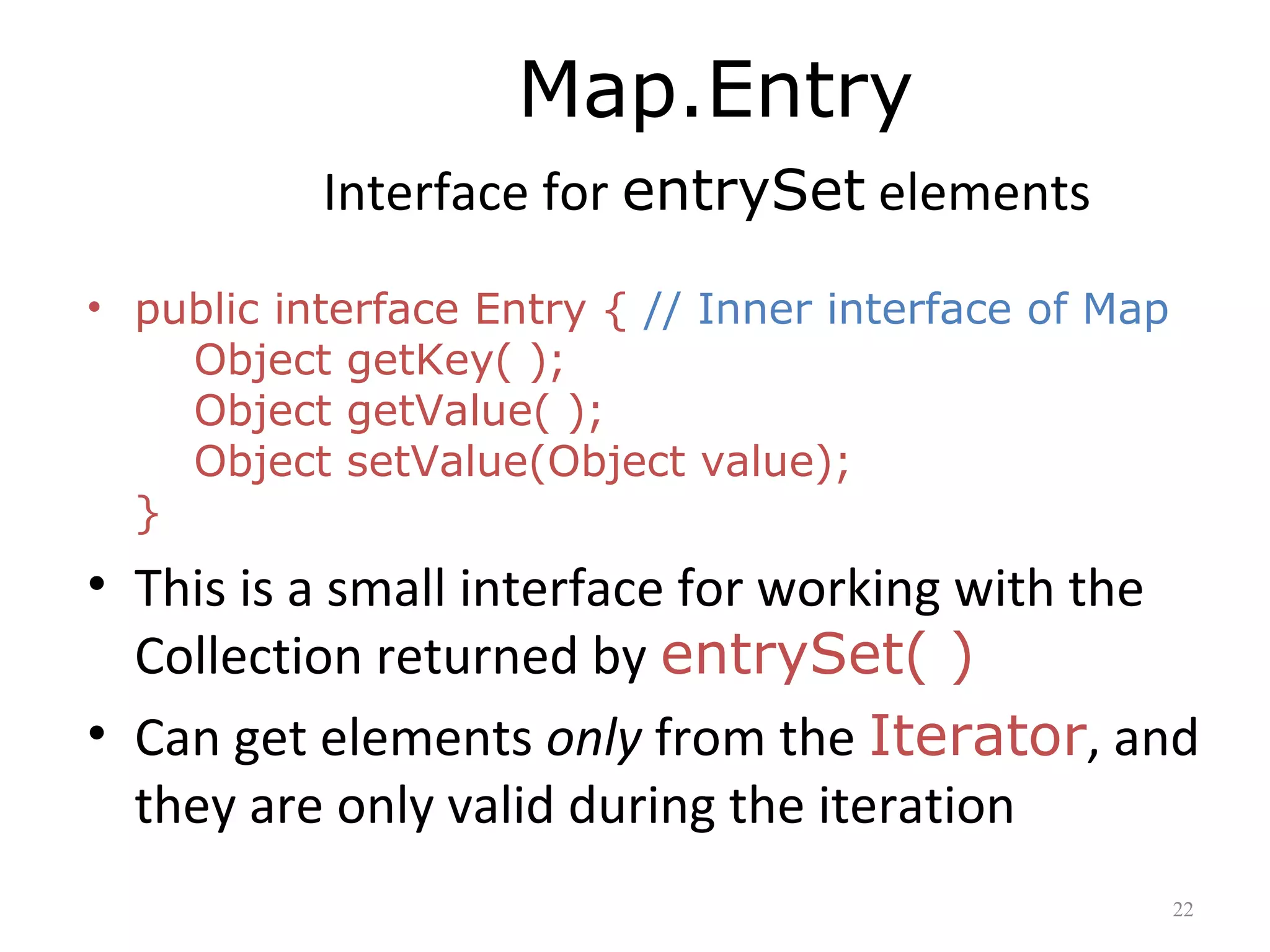 Map.Entry
Interface for entrySet elements
• public interface Entry { // Inner interface of Map
Object getKey( );
Object getValue( );
Object setValue(Object value);
}
• This is a small interface for working with the
Collection returned by entrySet( )
• Can get elements only from the Iterator, and
they are only valid during the iteration
22
 
