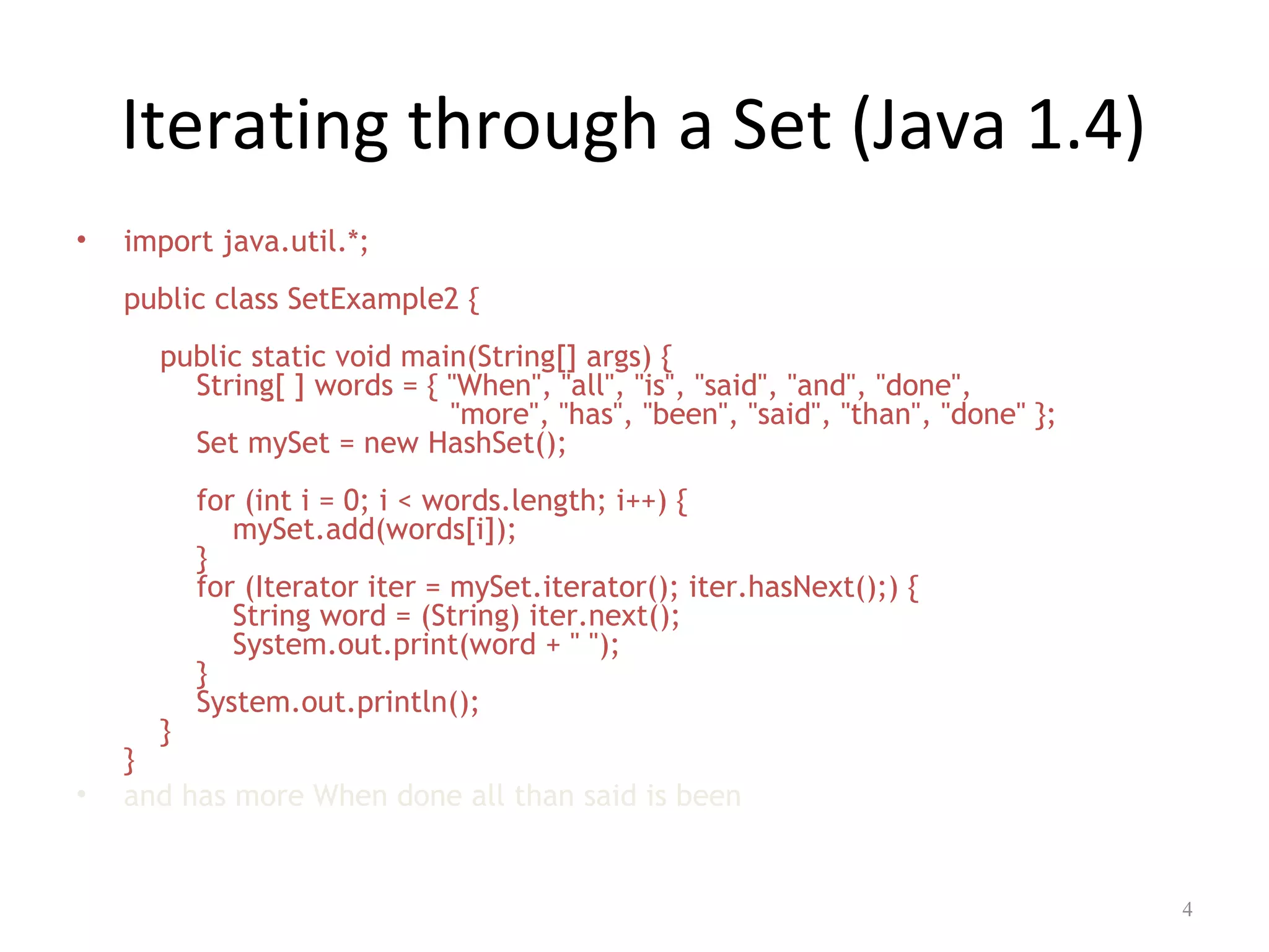 Iterating through a Set (Java 1.4)
• import java.util.*;
public class SetExample2 {
public static void main(String[] args) {
String[ ] words = { "When", "all", "is", "said", "and", "done",
"more", "has", "been", "said", "than", "done" };
Set mySet = new HashSet();
for (int i = 0; i < words.length; i++) {
mySet.add(words[i]);
}
for (Iterator iter = mySet.iterator(); iter.hasNext();) {
String word = (String) iter.next();
System.out.print(word + " ");
}
System.out.println();
}
}
• and has more When done all than said is been
4
 