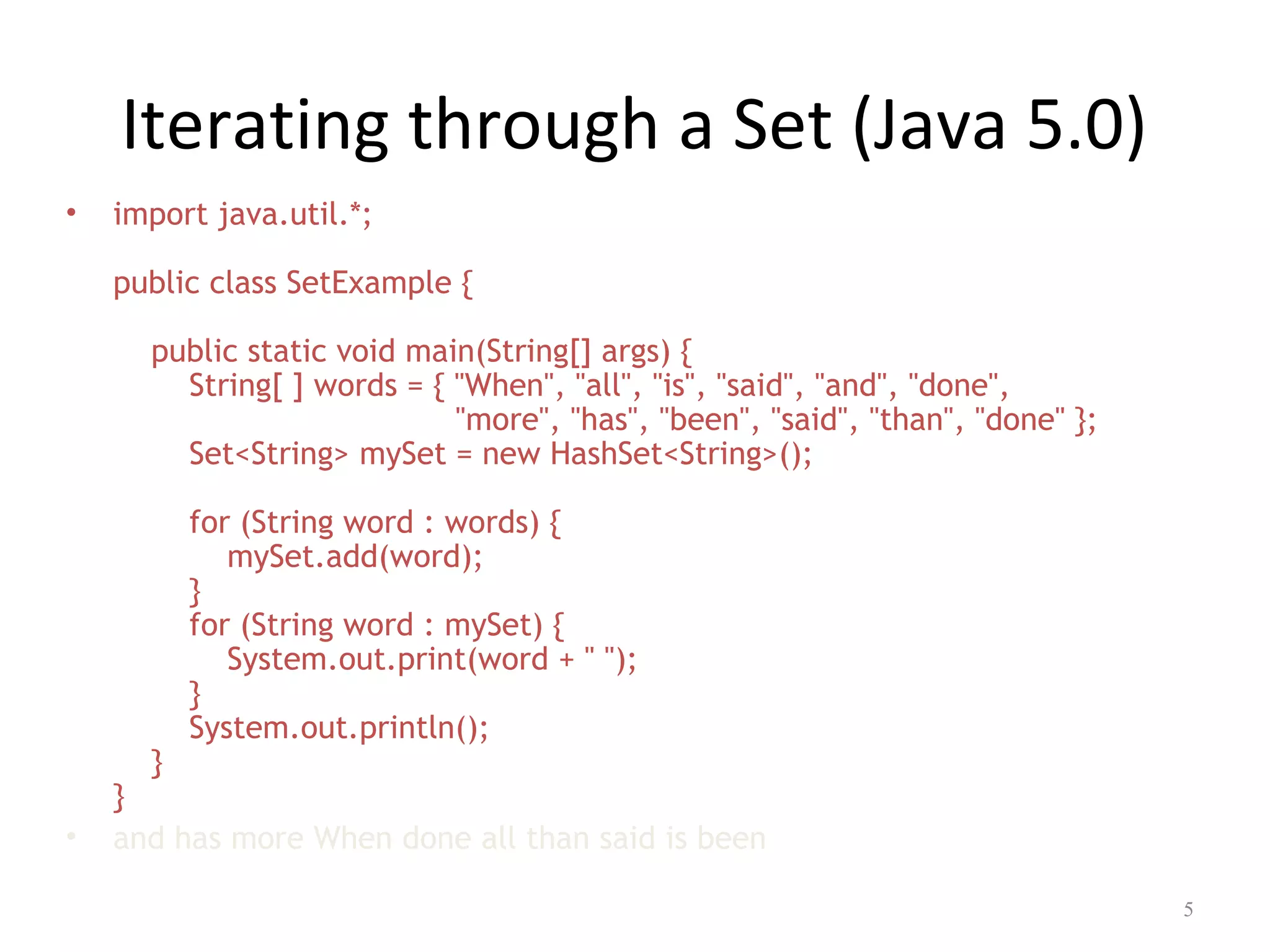 Iterating through a Set (Java 5.0)
• import java.util.*;
public class SetExample {
public static void main(String[] args) {
String[ ] words = { "When", "all", "is", "said", "and", "done",
"more", "has", "been", "said", "than", "done" };
Set<String> mySet = new HashSet<String>();
for (String word : words) {
mySet.add(word);
}
for (String word : mySet) {
System.out.print(word + " ");
}
System.out.println();
}
}
• and has more When done all than said is been
5
 