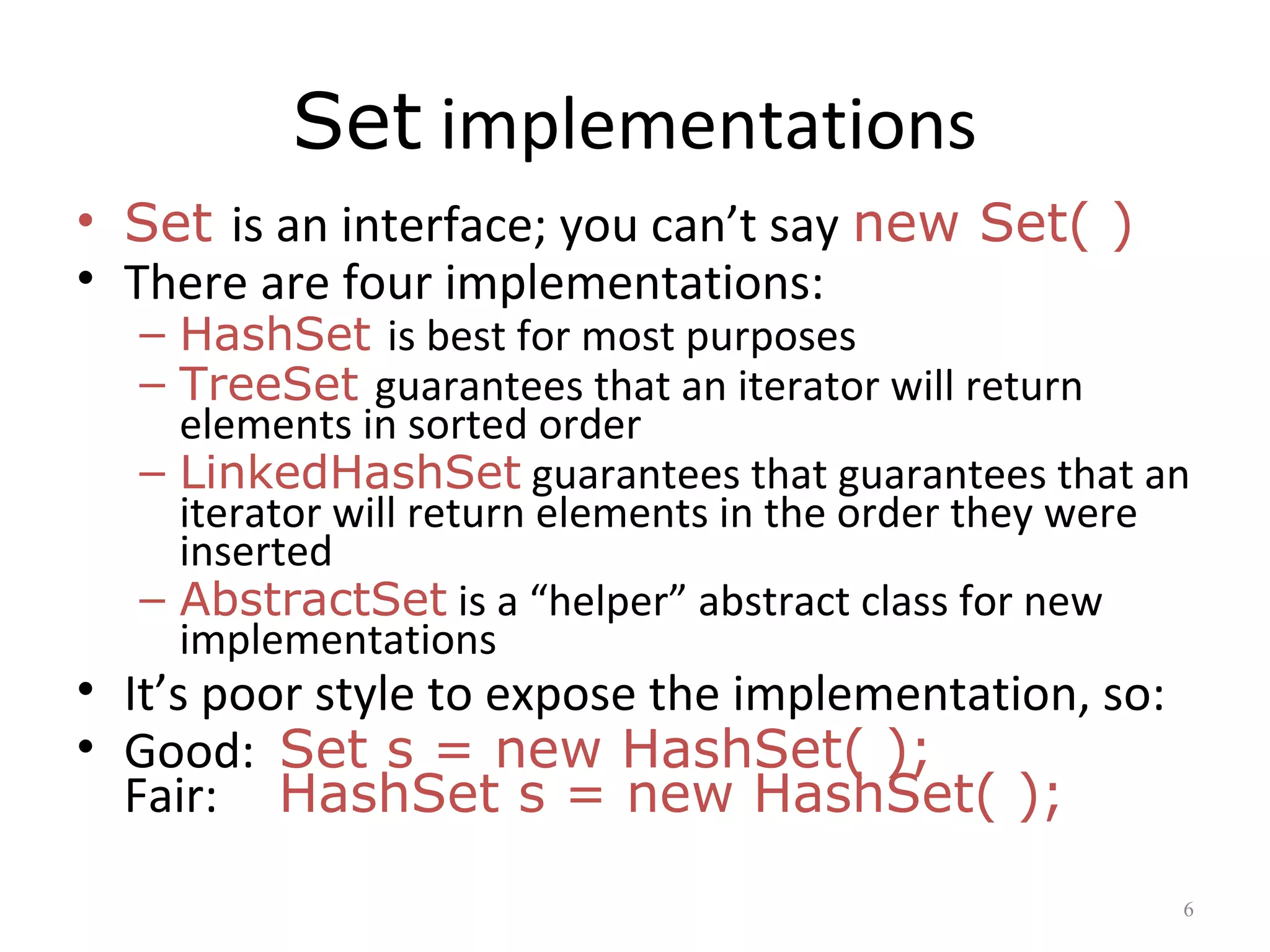 Set implementations
• Set is an interface; you can’t say new Set( )
• There are four implementations:
– HashSet is best for most purposes
– TreeSet guarantees that an iterator will return
elements in sorted order
– LinkedHashSet guarantees that guarantees that an
iterator will return elements in the order they were
inserted
– AbstractSet is a “helper” abstract class for new
implementations
• It’s poor style to expose the implementation, so:
• Good: Set s = new HashSet( );
Fair: HashSet s = new HashSet( );
6
 
