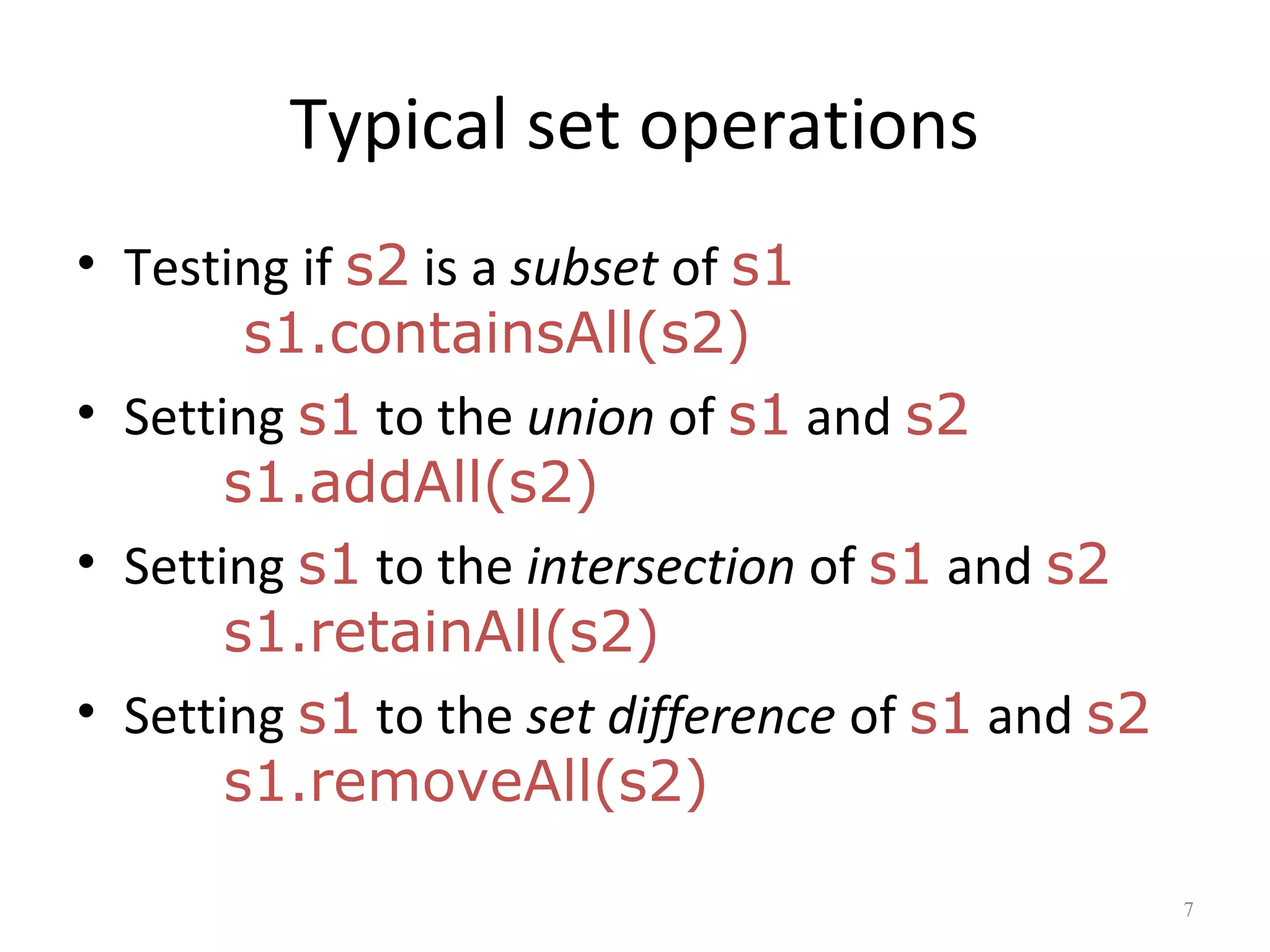 Typical set operations
• Testing if s2 is a subset of s1
s1.containsAll(s2)
• Setting s1 to the union of s1 and s2
s1.addAll(s2)
• Setting s1 to the intersection of s1 and s2
s1.retainAll(s2)
• Setting s1 to the set difference of s1 and s2
s1.removeAll(s2)
7
 