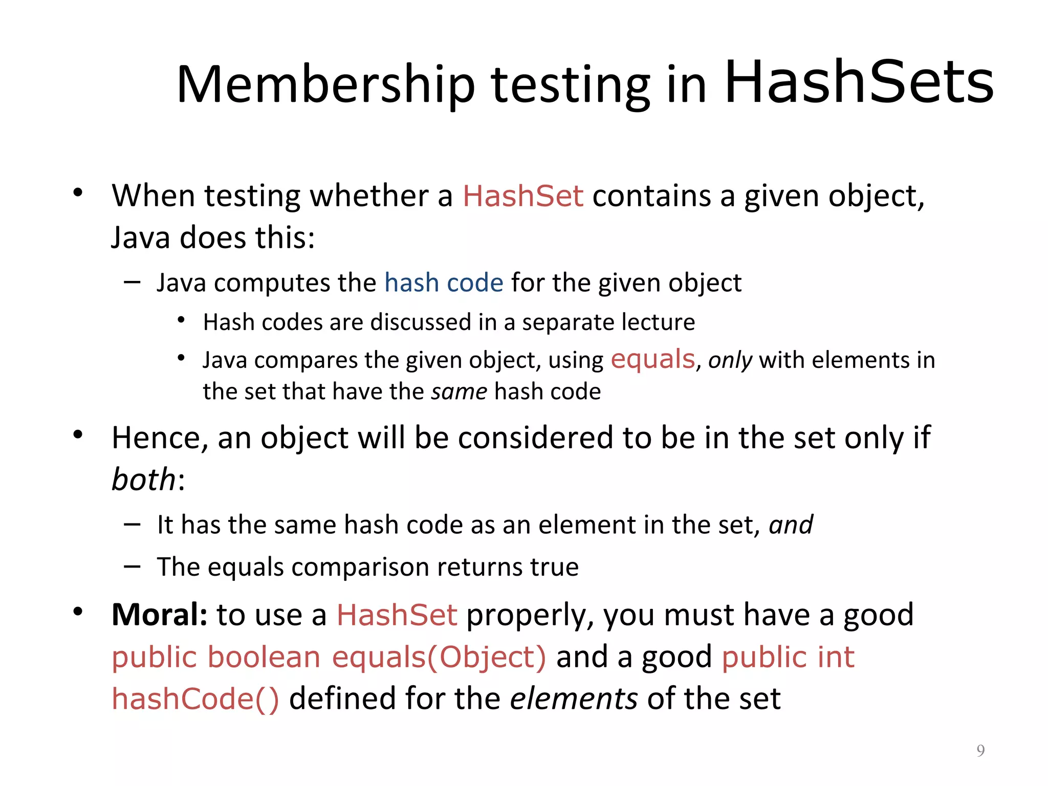 Membership testing in HashSets
• When testing whether a HashSet contains a given object,
Java does this:
– Java computes the hash code for the given object
• Hash codes are discussed in a separate lecture
• Java compares the given object, using equals, only with elements in
the set that have the same hash code
• Hence, an object will be considered to be in the set only if
both:
– It has the same hash code as an element in the set, and
– The equals comparison returns true
• Moral: to use a HashSet properly, you must have a good
public boolean equals(Object) and a good public int
hashCode() defined for the elements of the set
9
 