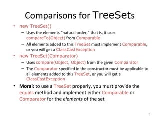 Comparisons for TreeSets
• new TreeSet()
– Uses the elements “natural order,” that is, it uses
compareTo(Object) from Comparable
– All elements added to this TreeSet must implement Comparable,
or you will get a ClassCastException
• new TreeSet(Comparator)
– Uses compare(Object, Object) from the given Comparator
– The Comparator specified in the constructor must be applicable to
all elements added to this TreeSet, or you will get a
ClassCastException
• Moral: to use a TreeSet properly, you must provide the
equals method and implement either Comparable or
Comparator for the elements of the set
12
 
