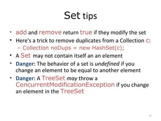 Set tips
• add and remove return true if they modify the set
• Here's a trick to remove duplicates from a Collection c:
– Collection noDups = new HashSet(c);
• A Set may not contain itself an an element
• Danger: The behavior of a set is undefined if you
change an element to be equal to another element
• Danger: A TreeSet may throw a
ConcurrentModificationException if you change
an element in the TreeSet
14
 
